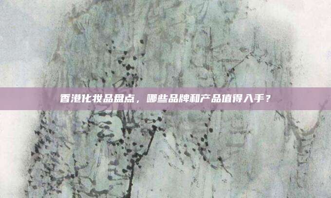 香港化妆品盘点,哪些品牌和产品值得入手?
