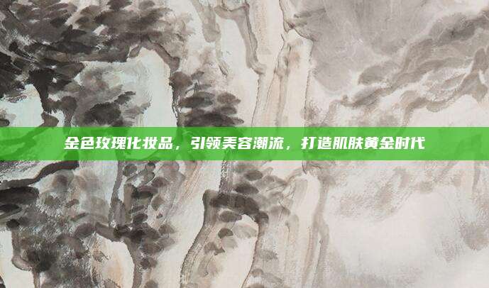 金色玫瑰化妆品,引领美容潮流,打造肌肤黄金时代