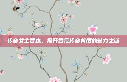 传奇女士香水,揭开香氛传奇背后的魅力之谜