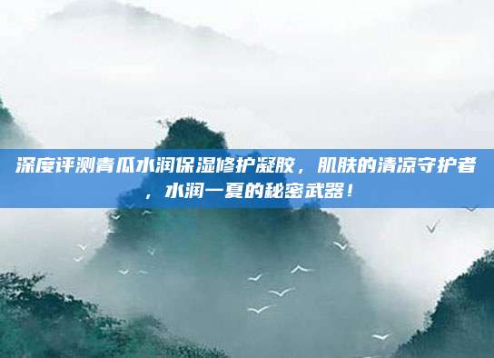 深度评测青瓜水润保湿修护凝胶,肌肤的清凉守护者,水润一夏的秘密武器!