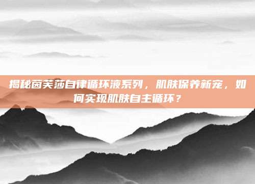 揭秘茵芙莎自律循环液系列，肌肤保养新宠，如何实现肌肤自主循环？