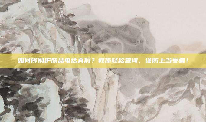 如何辨别护肤品电话真假?教你轻松查询,谨防上当受骗!