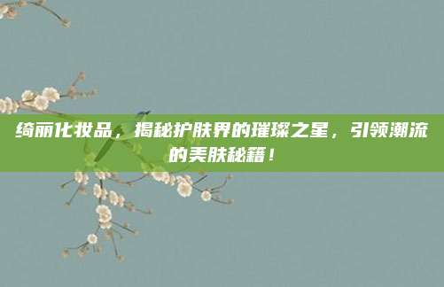 绮丽化妆品，揭秘护肤界的璀璨之星，引领潮流的美肤秘籍！