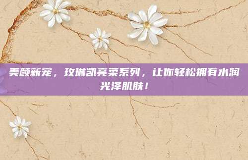 美颜新宠，玫琳凯亮菜系列，让你轻松拥有水润光泽肌肤！
