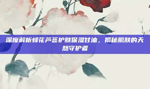 深度解析蜂花芦荟护肤保湿甘油，揭秘肌肤的天然守护者