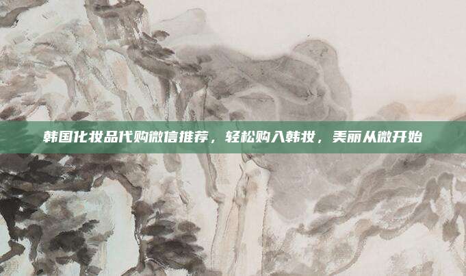 韩国化妆品代购微信推荐，轻松购入韩妆，美丽从微开始