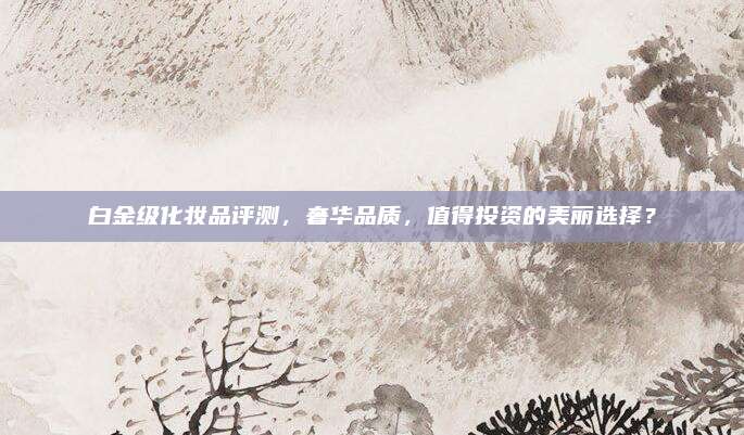 白金级化妆品评测，奢华品质，值得投资的美丽选择？