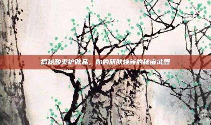揭秘酸类护肤品，你的肌肤焕新的秘密武器