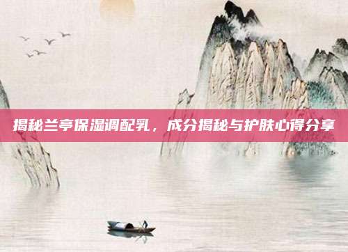 揭秘兰亭保湿调配乳，成分揭秘与护肤心得分享