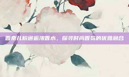 香奈儿粉邂逅浓香水，探寻时尚香氛的优雅融合