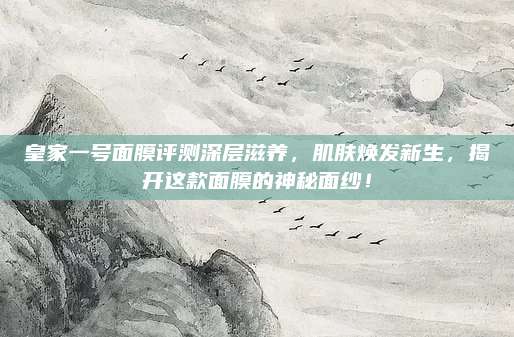 皇家一号面膜评测深层滋养，肌肤焕发新生，揭开这款面膜的神秘面纱！