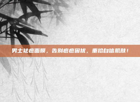 男士祛痘面膜，告别痘痘困扰，重拾自信肌肤！