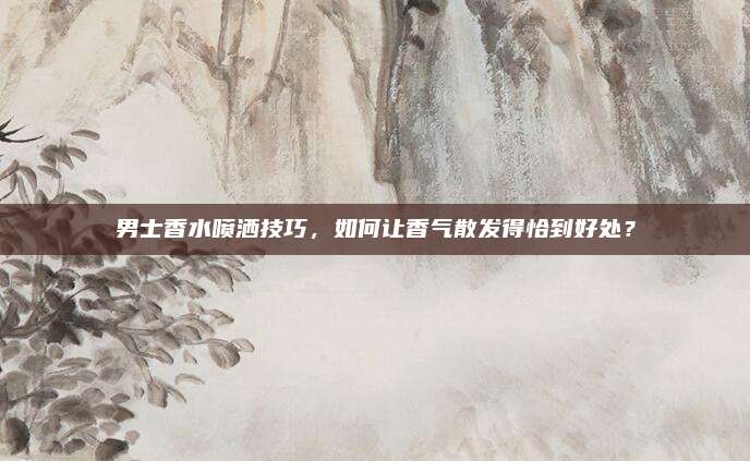 男士香水喷洒技巧，如何让香气散发得恰到好处？