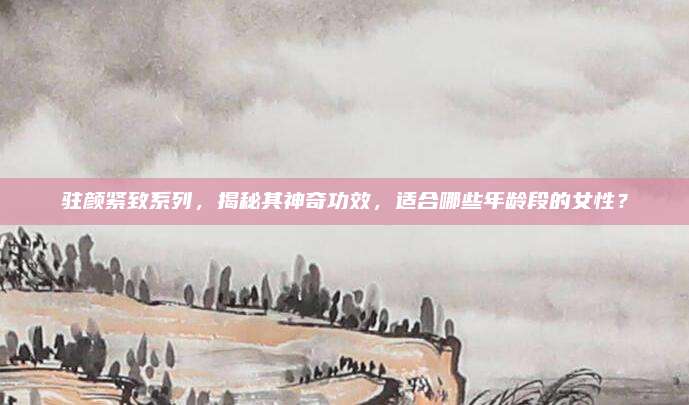 驻颜紧致系列，揭秘其神奇功效，适合哪些年龄段的女性？