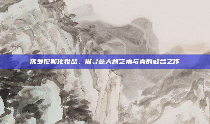 佛罗伦斯化妆品，探寻意大利艺术与美的融合之作