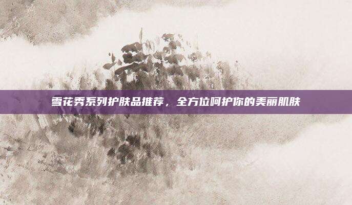 雪花秀系列护肤品推荐，全方位呵护你的美丽肌肤