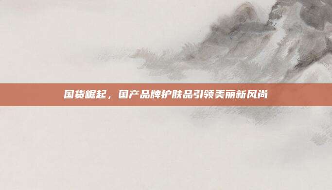 国货崛起，国产品牌护肤品引领美丽新风尚