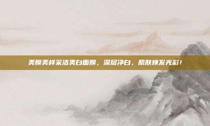 美膜美样采洁美白面膜，深层净白，肌肤焕发光彩！