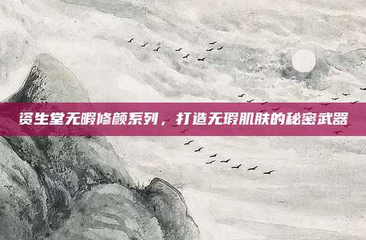 资生堂无暇修颜系列，打造无瑕肌肤的秘密武器