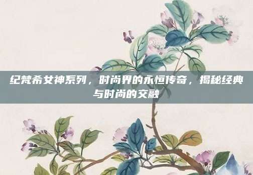 纪梵希女神系列，时尚界的永恒传奇，揭秘经典与时尚的交融