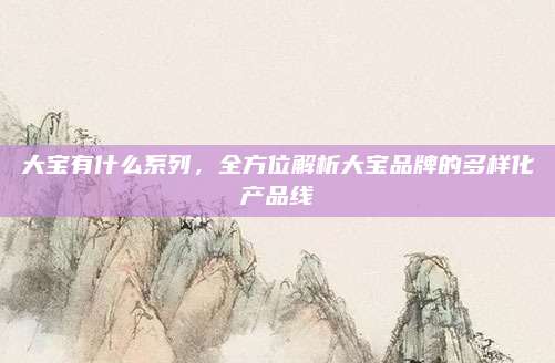 大宝有什么系列，全方位解析大宝品牌的多样化产品线