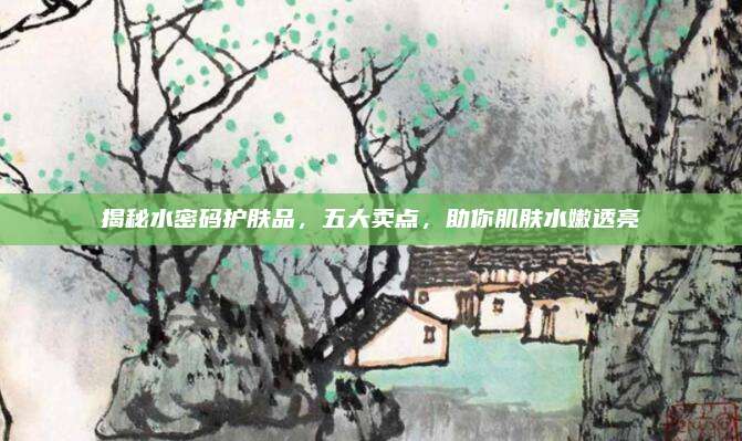 揭秘水密码护肤品，五大卖点，助你肌肤水嫩透亮