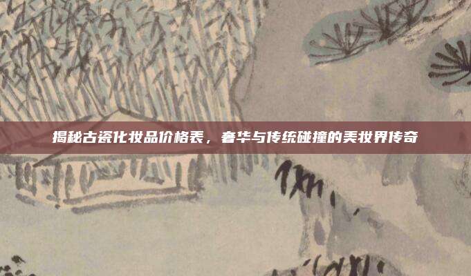 揭秘古瓷化妆品价格表，奢华与传统碰撞的美妆界传奇