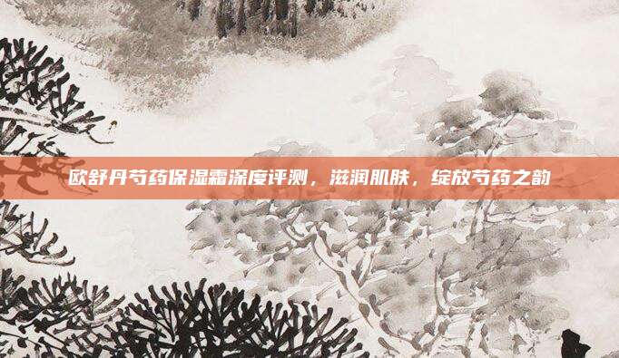 欧舒丹芍药保湿霜深度评测，滋润肌肤，绽放芍药之韵