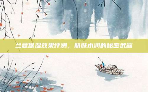 兰蔻保湿效果评测，肌肤水润的秘密武器