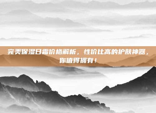 完美保湿日霜价格解析，性价比高的护肤神器，你值得拥有！