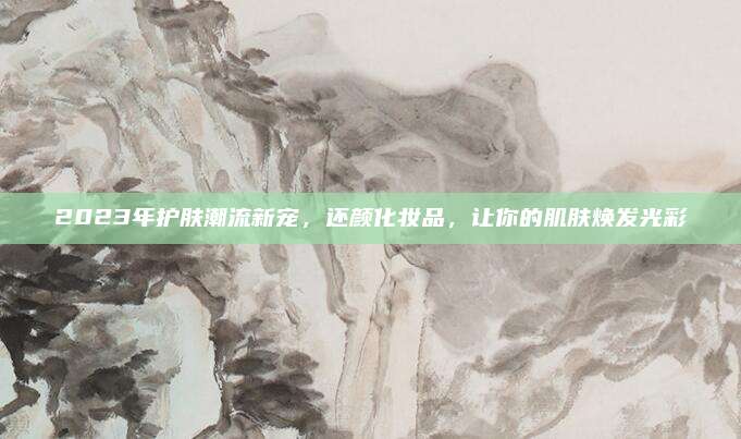 2023年护肤潮流新宠，还颜化妆品，让你的肌肤焕发光彩
