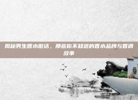 揭秘男生香水脏话，那些你不知道的香水品牌与香调故事