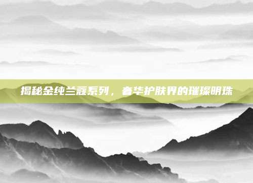 揭秘金纯兰蔻系列，奢华护肤界的璀璨明珠