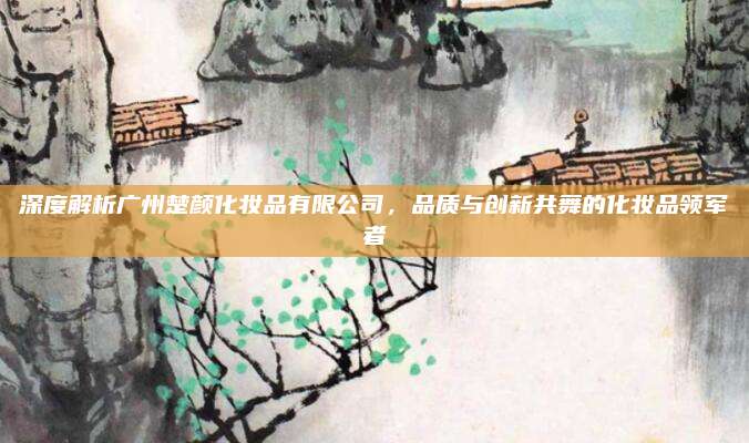 深度解析广州楚颜化妆品有限公司，品质与创新共舞的化妆品领军者