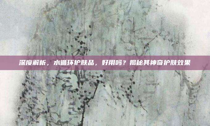 深度解析，水循环护肤品，好用吗？揭秘其神奇护肤效果