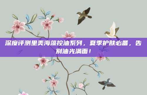 深度评测里美海藻控油系列,夏季护肤必备,告别油光满面!