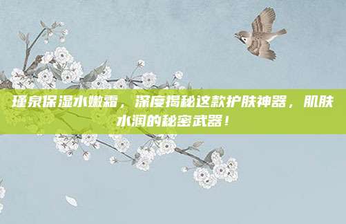 瑾泉保湿水嫩霜,深度揭秘这款护肤神器,肌肤水润的秘密武器!