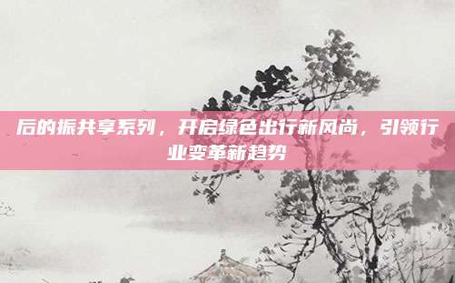 后的振共享系列，开启绿色出行新风尚，引领行业变革新趋势