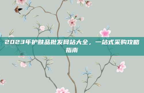 2023年护肤品批发网站大全，一站式采购攻略指南