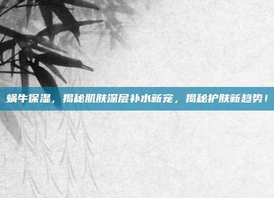 蜗牛保湿，揭秘肌肤深层补水新宠，揭秘护肤新趋势！