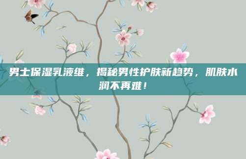 男士保湿乳液维，揭秘男性护肤新趋势，肌肤水润不再难！
