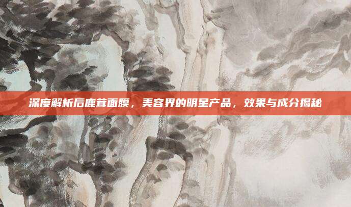 深度解析后鹿茸面膜，美容界的明星产品，效果与成分揭秘