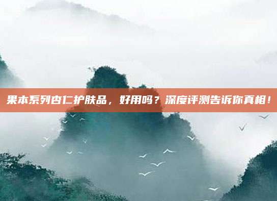 果本系列杏仁护肤品，好用吗？深度评测告诉你真相！