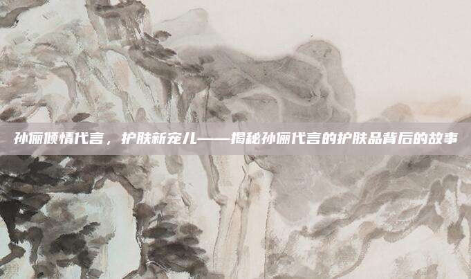 孙俪倾情代言，护肤新宠儿——揭秘孙俪代言的护肤品背后的故事