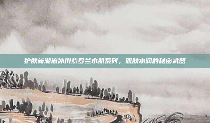 护肤新潮流冰川紫罗兰水肌系列，肌肤水润的秘密武器