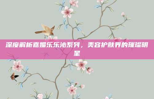 深度解析嘉媚乐乐沁系列，美容护肤界的璀璨明星