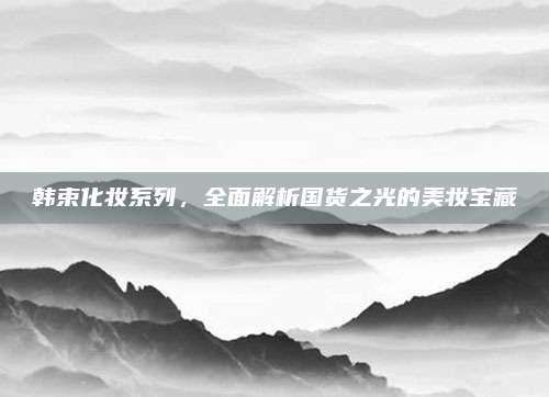 韩束化妆系列，全面解析国货之光的美妆宝藏