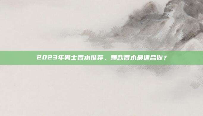 2023年男士香水推荐，哪款香水最适合你？