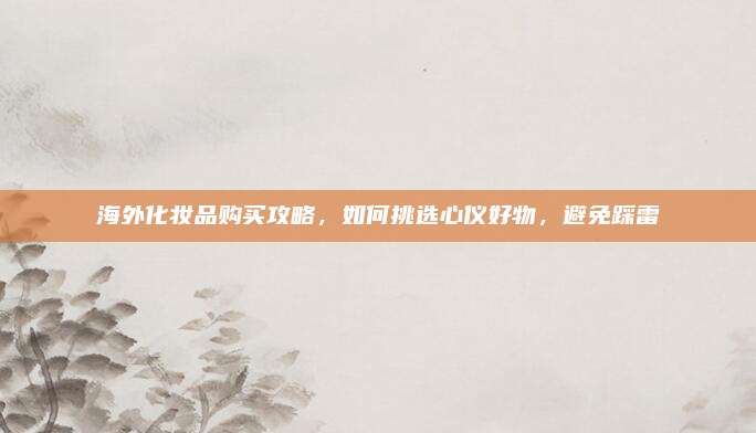 海外化妆品购买攻略，如何挑选心仪好物，避免踩雷