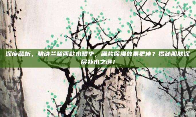 深度解析，雅诗兰黛两款水精华，哪款保湿效果更佳？揭秘肌肤深层补水之谜！
